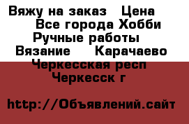 Вяжу на заказ › Цена ­ 800 - Все города Хобби. Ручные работы » Вязание   . Карачаево-Черкесская респ.,Черкесск г.